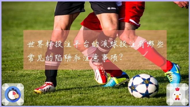 世界杯投注平台的滚球投注有哪些常见的陷阱和注意事项？
