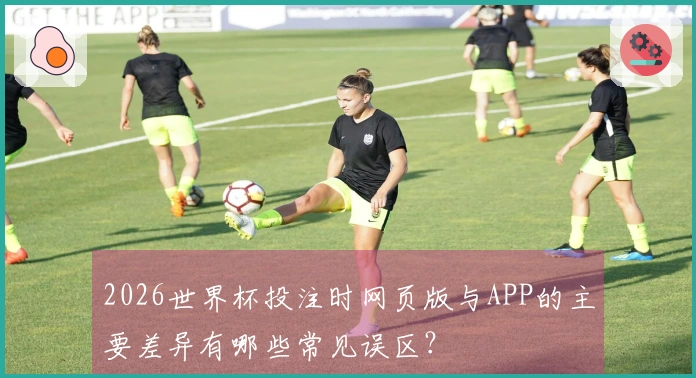 2026世界杯投注时网页版与APP的主要差异有哪些常见误区？